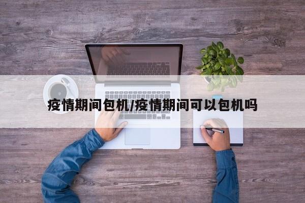 疫情期间包机/疫情期间可以包机吗